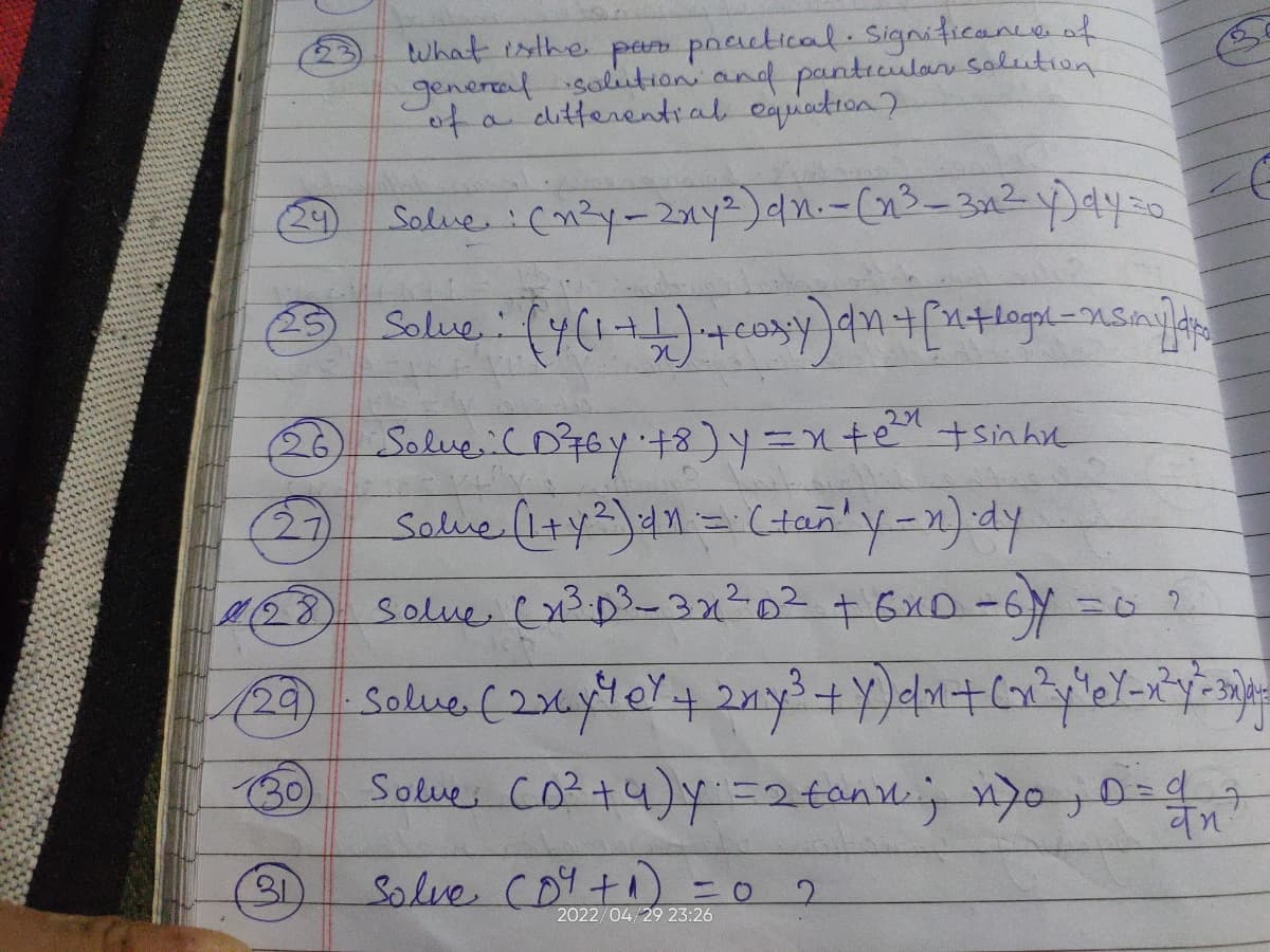 What is the para practical. Significance of
general solution and particular solution
of a differential equation?
Salve : (n²y - 2xy²) dn. - (n³-3n² y) dy =
Solve: (y(₁+1) ++ cosy) an + [n+logo-smy]dr
128
Solve (x1³.0³ - 3x1²0² + 6×D=6y=0 ?
29 - Solve (2x6y 40² + 2ny³ + Y)dn+ (x²y³eY_x²y²-3x)=
Solve (0²+4)y=2 tonn; n/0, 0= 1,²
97
वम
(30)
31
Solve (04 + ₁) = 0
2
2022/04/29 23:26
(26) Solve. : (D²76y +8)y=nte" + sinhu
Solve (1+y²) ・dn = (tan" y-n)·dy
(27)