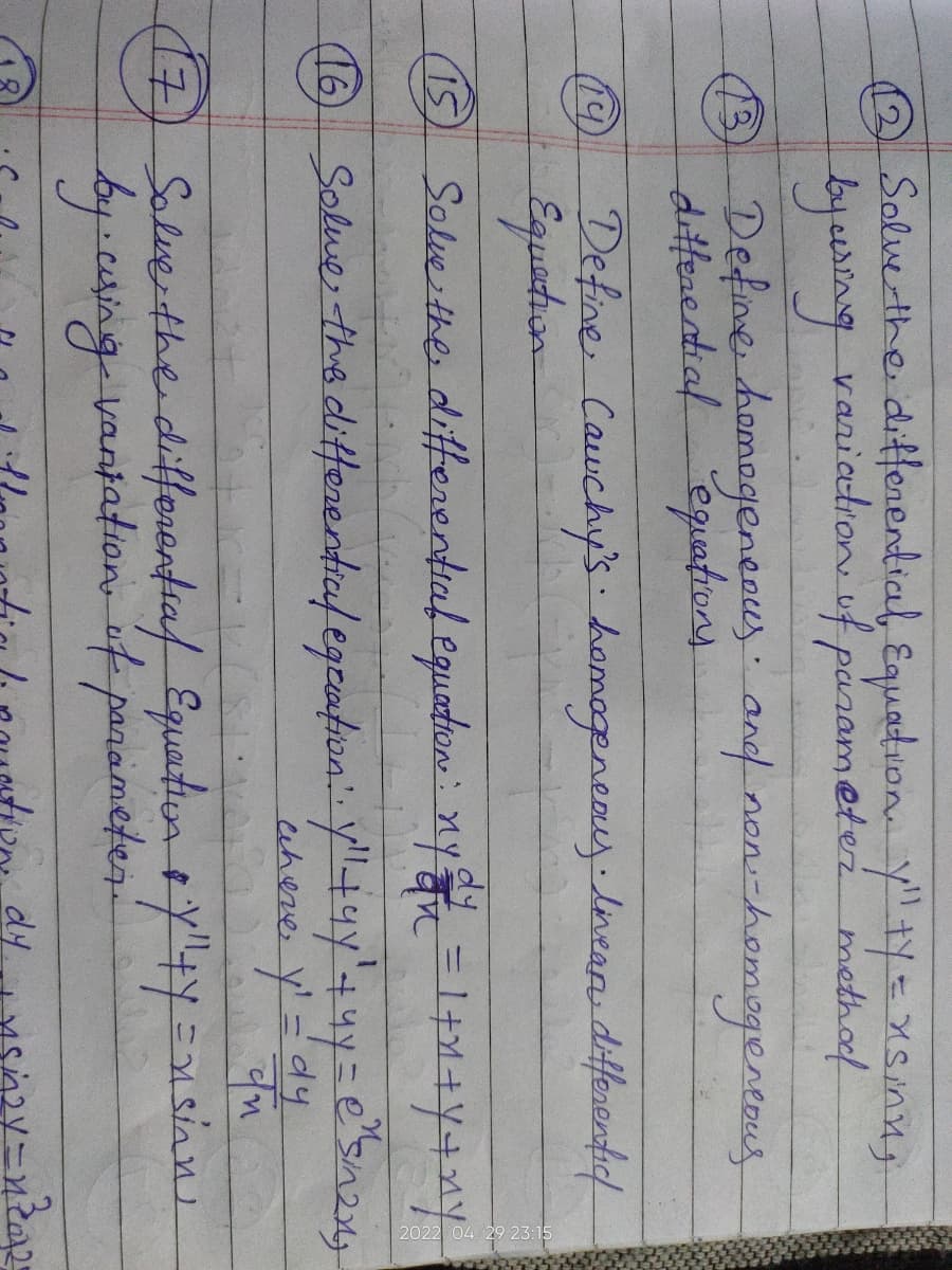 Solve the differential Equation. Y" ty = xsinn,
by using variation of parameter method
(3) Define homogeneous and non-homogeneous
differential equations
13
(19)
Define Cauchy's homogeneay. Iinear differentic/
Equation
dy
15
Solve the differential equation: nyan = 1+x+y+ny
1
16 Solve the differential equation: yll +ay' + 4y = e²s/n2x)"
where y' = dy
In
(7) Solve the differential Equation & "Y"+y =nsinn
by cusing vantation of parameter.
Now, dy.