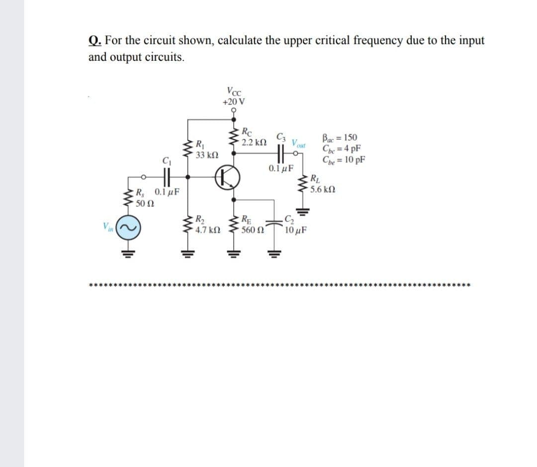 Q. For the circuit shown, calculate the upper critical frequency due to the input
and output circuits.
Vcc
+20 V
Rc
C3
Bạc = 150
Che = 4 pF
Che = 10 pF
2.2 kn
Vout
R1
33 kN
0.1 μ
RL
5.6 k2
R 0.1uF
. 50 Ω
R2
RE
560 N
Vin
4.7 k2
OuF
******

