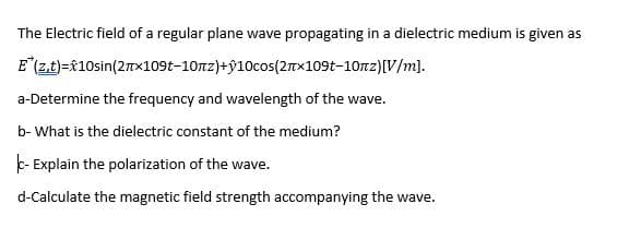 The Electric field of a regular plane wave propagating in a dielectric medium is given as
E(zt)=f10sin(2TX1091-10nz)+ŷ10cos(2Tx109t-10nz)[V/m].
a-Determine the frequency and wavelength of the wave.
b- What is the dielectric constant of the medium?
k- Explain the polarization of the wave.
d-Calculate the magnetic field strength accompanying the wave.
