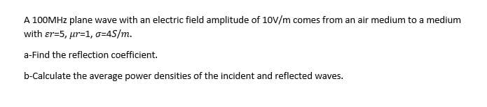 A 100MHZ plane wave with an electric field amplitude of 10V/m comes from an air medium to a medium
with er=5, ur=1, o=4S/m.
a-Find the reflection coefficient.
b-Calculate the average power densities of the incident and reflected waves.
