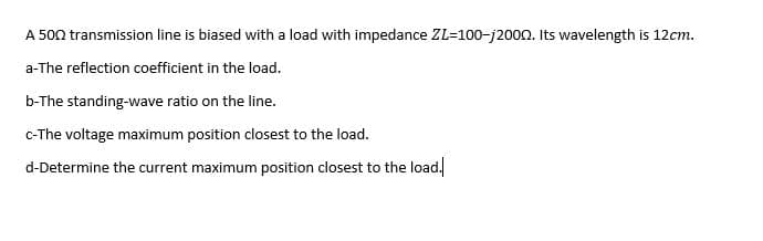 A 500 transmission line is biased with a load with impedance ZL=100-j200n. Its wavelength is 12cm.
a-The reflection coefficient in the load.
b-The standing-wave ratio on the line.
C-The voltage maximum position closest to the load.
d-Determine the current maximum position closest to the load.
