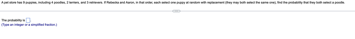 A pet store has 9 puppies, including 4 poodles, 2 terriers, and 3 retrievers. If Rebecka and Aaron, in that order, each select one puppy at random with replacement (they may both select the same one), find the probability that they both select a poodle.
The probability is
(Type an integer or a simplified fraction.)