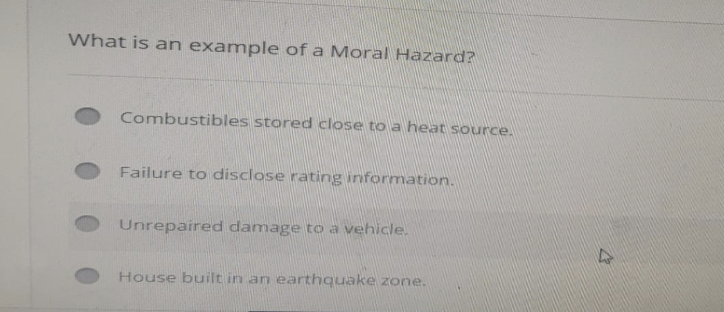 What is an example of a Moral Hazard?
Combustibles stored close to a heat source.
Failure to disclose rating information.
Unrepaired damage to a vehicle.
House built in an earthquake zone.
