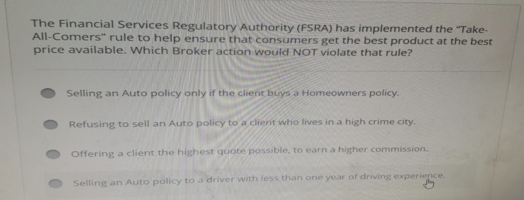 The Financial Services Regulatory Authority (FSRA) has implemented the "Take-
All-Comers" rule to help ensure that consumers get the best product at the best
price available. Which Broker action would NOT violate that rule?
Selling an Auto policy only if the client buys a Homeowners policy.
Refusing to sell an Auto policy to a client who lives in a high crime city.
Offering a client the highest quote possible, to earn a higher commission.
Selling an Auto policy to a driver with less than one year of driving experience.
Str