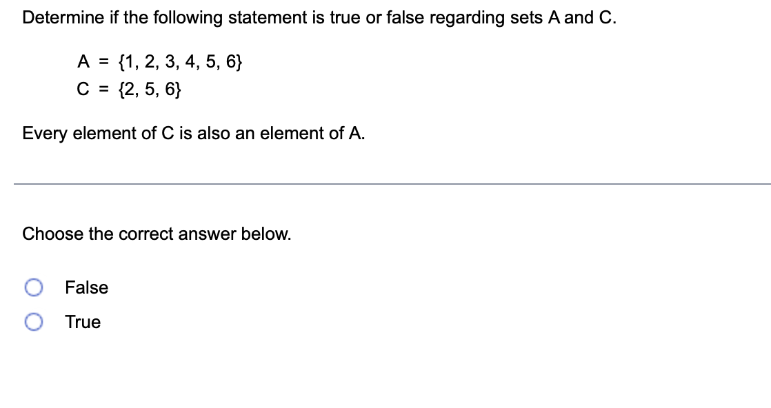 Determine if the following statement is true or false regarding sets A and C.
A = {1, 2, 3, 4, 5, 6}
C = {2, 5, 6}
Every element of C is also an element of A.
Choose the correct answer below.
False
True