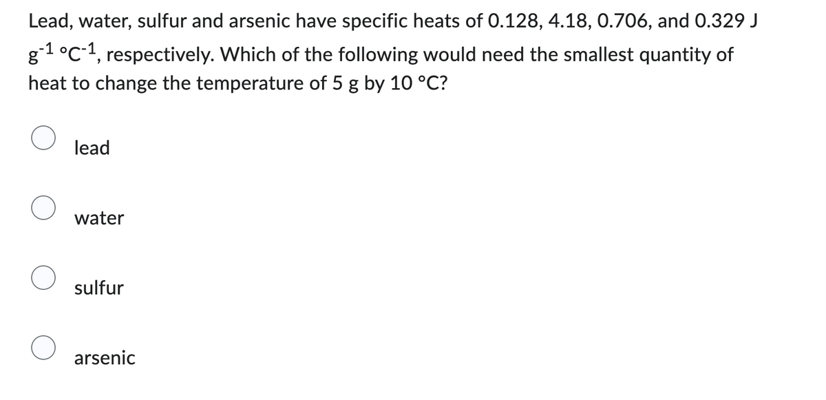Lead, water, sulfur and arsenic have specific heats of 0.128, 4.18, 0.706, and 0.329 J
g-1 °C-1, respectively. Which of the following would need the smallest quantity of
heat to change the temperature of 5 g by 10 °C?
lead
water
sulfur
arsenic