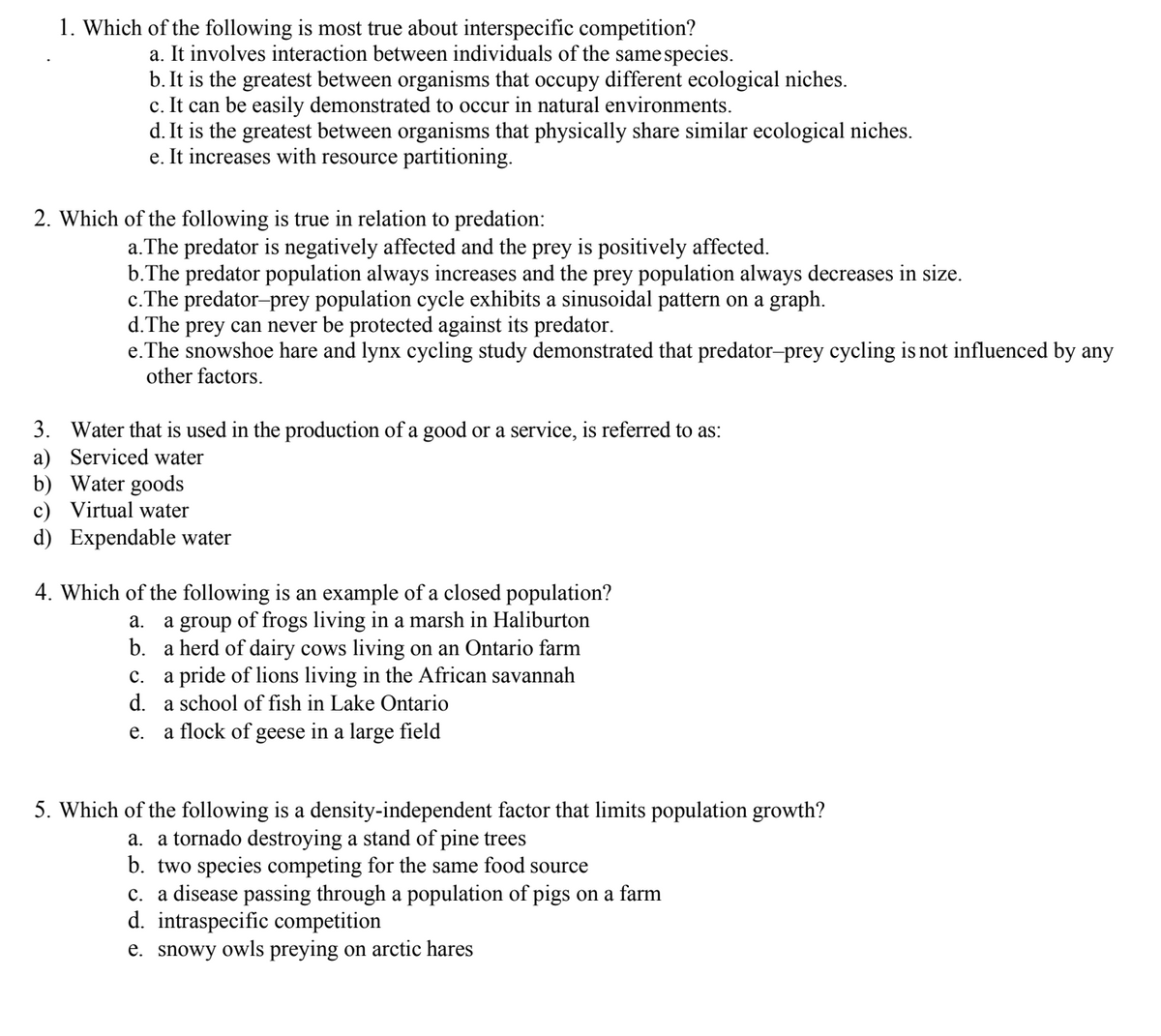 1. Which of the following is most true about interspecific competition?
a. It involves interaction between individuals of the same species.
b. It is the greatest between organisms that occupy different ecological niches.
c. It can be easily demonstrated to occur in natural environments.
d. It is the greatest between organisms that physically share similar ecological niches.
e. It increases with resource partitioning.
2. Which of the following is true in relation to predation:
a. The predator is negatively affected and the prey is positively affected.
b. The predator population always increases and the prey population always decreases in size.
c. The predator-prey population cycle exhibits a sinusoidal pattern on a graph.
d. The prey can never be protected against its predator.
e. The snowshoe hare and lynx cycling study demonstrated that predator-prey cycling is not influenced by any
other factors.
3. Water that is used in the production of a good or a service, is referred to as:
a) Serviced water
b)
Water goods
c) Virtual water
d) Expendable water
4. Which of the following is an example of a closed population?
a. a group of frogs living in a marsh in Haliburton
b. a herd of dairy cows living on an Ontario farm
c. a pride of lions living in the African savannah
d. a school of fish in Lake Ontario
e. a flock of geese in a large field
5. Which of the following is a density-independent factor that limits population growth?
a. a tornado destroying a stand of pine trees
b. two species competing for the same food source
c. a disease passing through a population of pigs on a farm
d. intraspecific competition
e. snowy owls preying on arctic hares