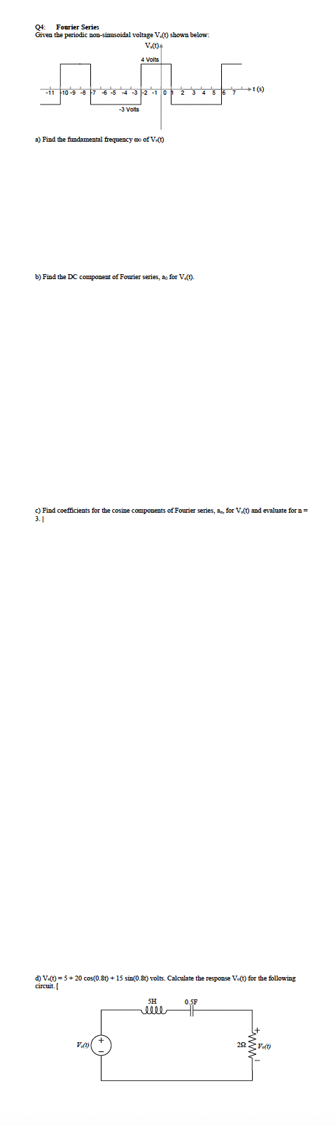 Fourier Series
Q4:
Given the periodic non-sinusoidal voltage V.() shown below:
V.)4
4 Volts
-11 10-9 -8
-3 1-2 -1 O
t (s)
-3 Volts
a) Find the fundamental frequency o of V)
b) Find the DC component of Fourier series, ao for V.t).
c) Find coefficients for the cosine components of Fourier series, a, for V.) and evaluate for n=
3.|
d) Vt) = 5+ 20 cos(0.8t) + 15 sin(0.8t) volts. Calculate the response Vo(t) for the following
circuit. [
SH
0.5F
