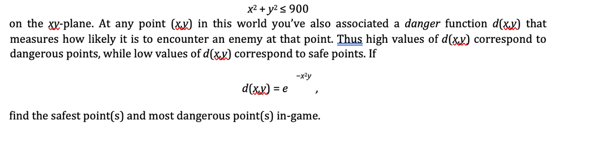 x2 + y2 < 900
on the xy-plane. At any point (xx) in this world you've also associated a danger function d(xx) that
measures how likely it is to encounter an enemy at that point. Thus high values of d(xy) correspond to
dangerous points, while low values of d(xx) correspond to safe points. If
-x2y
d(xx) = e
find the safest point(s) and most dangerous point(s) in-game.
