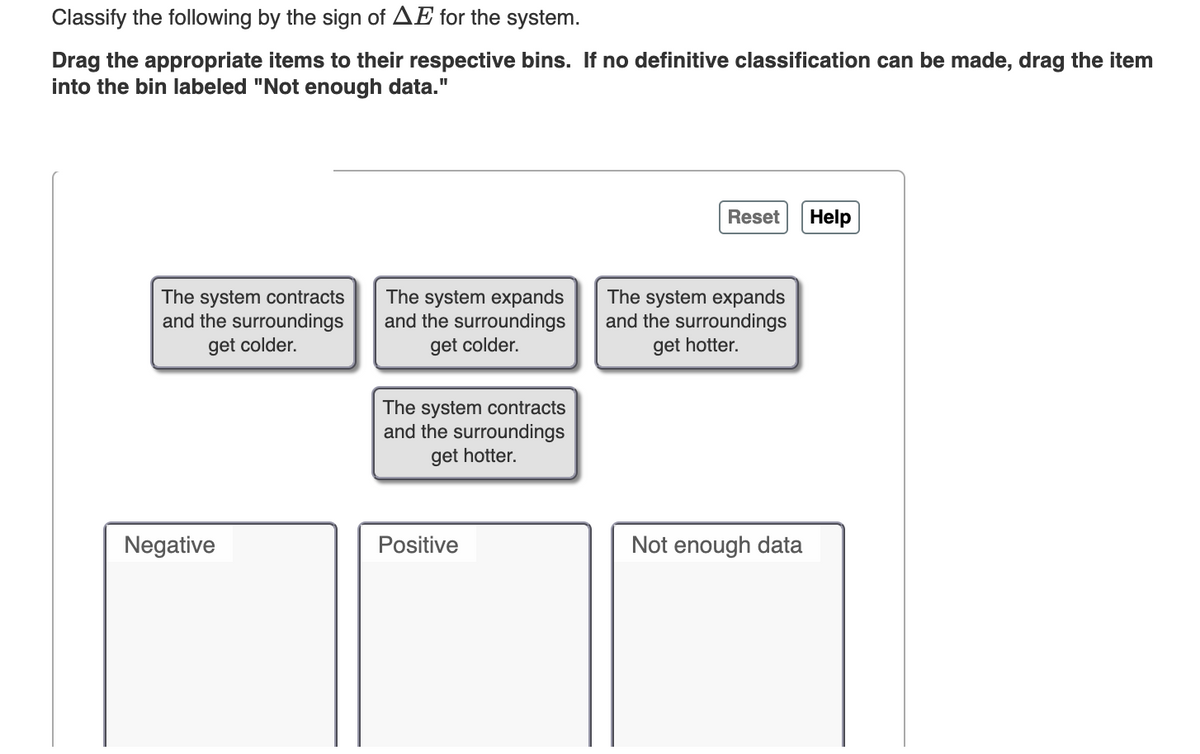 Classify the following by the sign of AE for the system.
Drag the appropriate items to their respective bins. If no definitive classification can be made, drag the item
into the bin labeled "Not enough data."
Reset Help
The system contracts
and the surroundings
get colder.
The system expands
and the surroundings
get colder.
The system expands
and the surroundings
get hotter.
The system contracts
and the surroundings
get hotter.
Positive
Not enough data
Negative