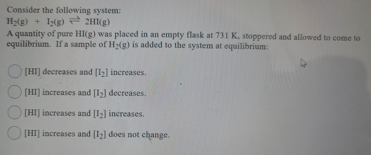 Consider the following system:
H2(g) + I2(g) 2HI(g)
A quantity of pure HI(g) was placed in an empty flask at 731 K, stoppered and allowed to come to
equilibrium. If a sample of H2(g) is added to the system at equilibrium:
[HI] decreases and [I2] increases.
[HI] increases and [I2] decreases.
[HI] increases and [I2] increases.
[HI] increases and [I2] does not change.
