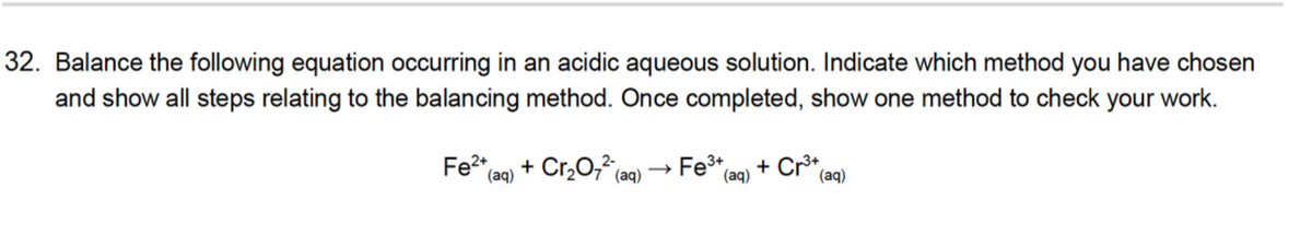 32. Balance the following equation occurring in an acidic aqueous solution. Indicate which method you have chosen
and show all steps relating to the balancing method. Once completed, show one method to check your work.
Fe2*
+ Cr,0, (aq)
Fe* (aq)
+ Cr*
(aq)
(aq)
