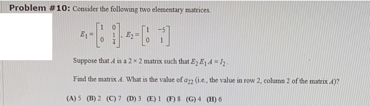Problem #10: Consider the following two elementary matrices.
1
E1 =
E2=
1
Suppose that A is a 2 x 2 matrix such that E2 E1A =I2.
Find the matrix A. What is the value of a (i.e., the value in row 2, column 2 of the matrix A)?
(A) 5 (B) 2 (C) 7 (D) 3 (E) 1 (F) 8 (G) 4 (H) 6
