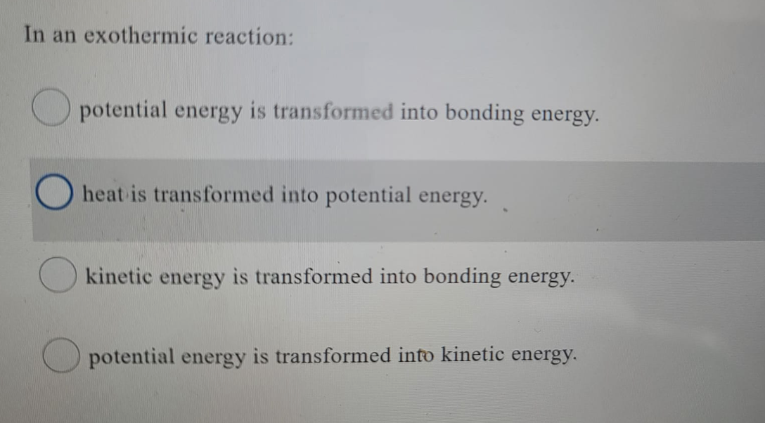 In an exothermic reaction:
potential energy is transformed into bonding energy.
heat is transformed into potential energy.
kinetic energy is transformed into bonding energy.
potential energy is transformed into kinetic energy.
