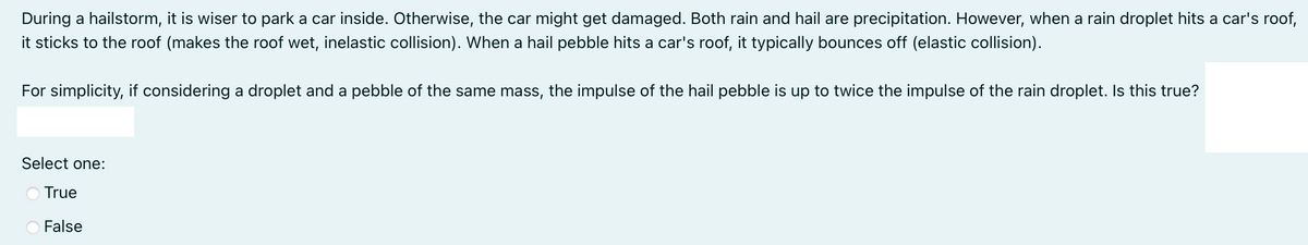 During a hailstorm, it is wiser to park a car inside. Otherwise, the car might get damaged. Both rain and hail are precipitation. However, when a rain droplet hits a car's roof,
it sticks to the roof (makes the roof wet, inelastic collision). When a hail pebble hits a car's roof, it typically bounces off (elastic collision).
For simplicity, if considering a droplet and a pebble of the same mass, the impulse of the hail pebble is up to twice the impulse of the rain droplet. Is this true?
Select one:
True
False
