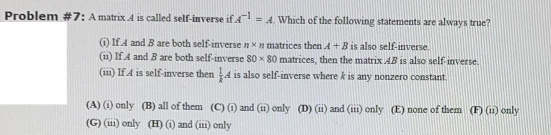 Problem #7: A matrix A is called self-inverse if A:
= A. Which of the following statements are always true?
1) If A and B are both self-inverse n × n matrices then A+B is also self-inverse.
(11) If A and B are both self-inverse 80 × 80 matrices, then the matrix AB is also self-inverse.
(111) If A is self-inverse then ÷4 is also self-inverse where k is any nonzero constant.
(A) (1) only (B) all of them (C) (1) and (ii) only (D) (ii) and (iii) only (E) none of them (F) (i11) only
(G) (iii) only (H) (i) and (iii) only
