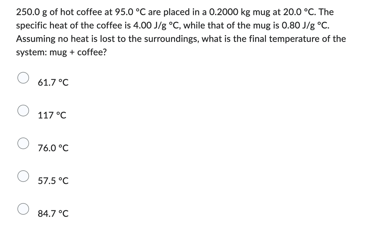 250.0 g of hot coffee at 95.0 °C are placed in a 0.2000 kg mug at 20.0 °C. The
specific heat of the coffee is 4.00 J/g °C, while that of the mug is 0.80 J/g °C.
Assuming no heat is lost to the surroundings, what is the final temperature of the
system: mug + coffee?
61.7 °C
117 °C
76.0 °C
57.5 °C
84.7 °C