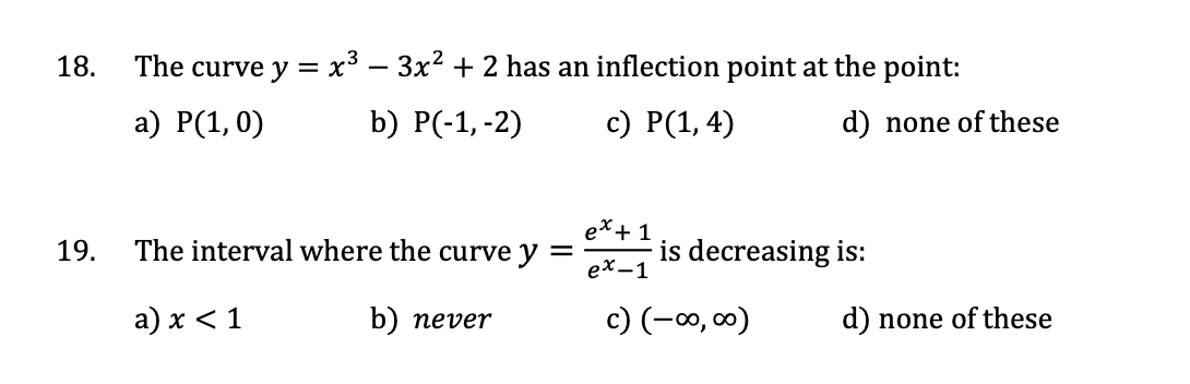 18.
19.
The curve y = x³ — 3x² + 2 has an inflection point at the point:
a) P(1, 0)
b) P(-1, -2)
c) P(1,4)
The interval where the curve y =
a) x < 1
b) never
ex + 1
ex-1
d) none of these
is decreasing is:
c) (-∞0,00)
d) none of these