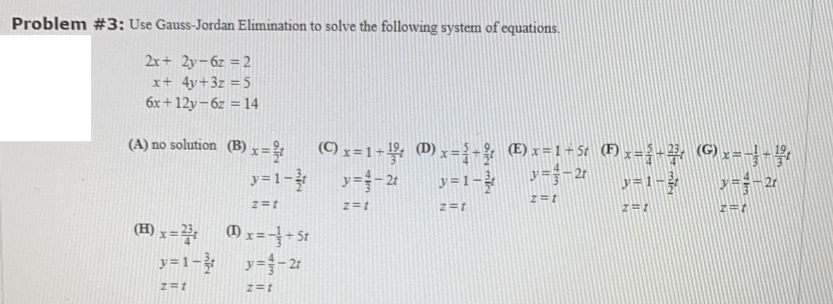 Problem #3: Use Gauss-Jordan Elimination to solve the following system of equations.
2x+ 2y-6z = 2
x+ 4y+3z = 5
6x+ 12y-6z = 14
(A) no solution (B)
x=
(C) x =1+½; 0) y=}-& (E)x=1+5t (F) x=-², (G),=-}-4,
y=1-3
y=-21
y=-2r
y=1-?
y =1-
z=t
z=t
z=t
z=t
z = 1
(H)
y=1- y=- 21
z=t
z=t
