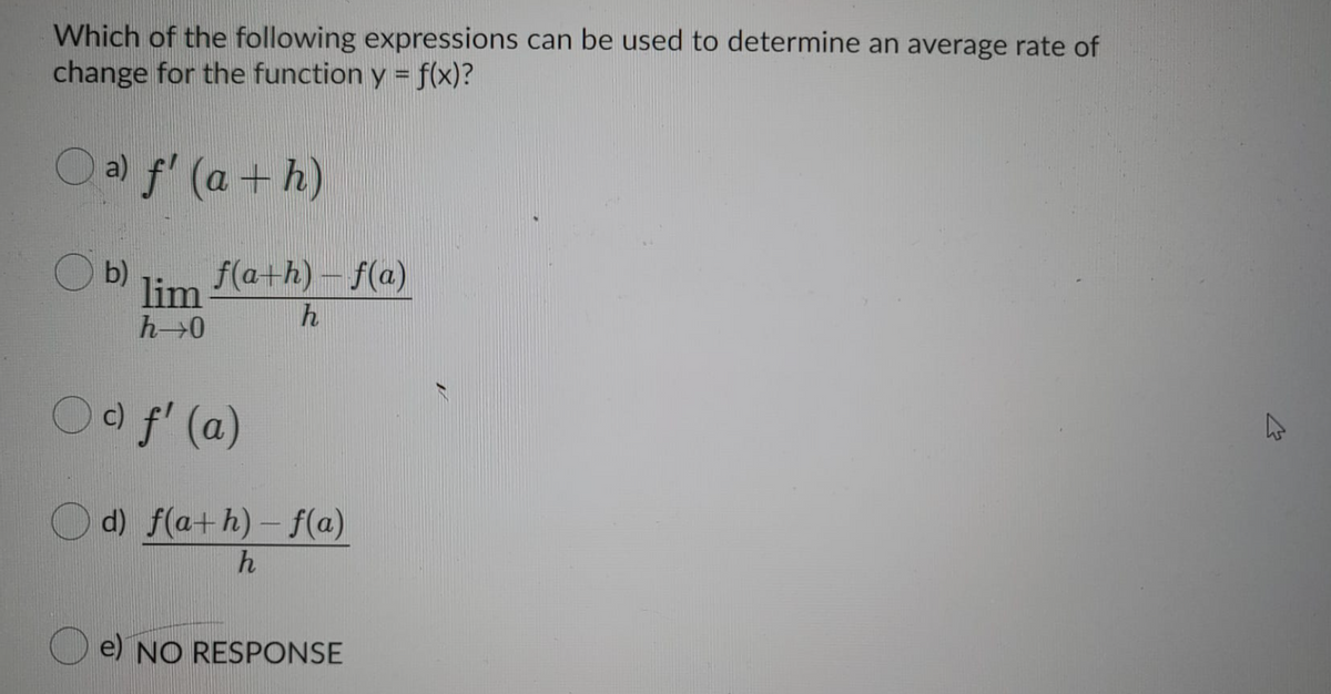 Which of the following expressions can be used to determine an average rate of
change for the function y = f(x)?
Oa) f' (a +h)
O b)
f(a+h) – f(a)
lim
h
Oo f' (a)
O d) f(a+h)- f(a)
e) NO RESPONSE
