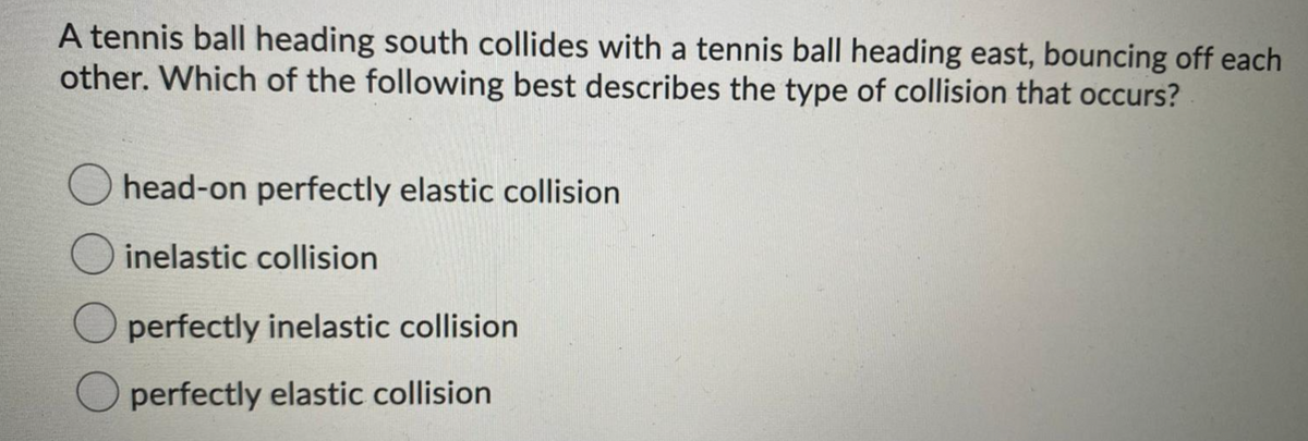 A tennis ball heading south collides with a tennis ball heading east, bouncing off each
other. Which of the following best describes the type of collision that occurs?
head-on perfectly elastic collision
inelastic collision
perfectly inelastic collision
perfectly elastic collision
