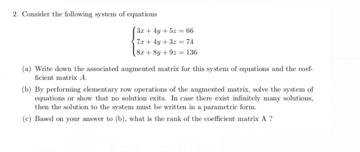 2. Consider the following system of equations
(3x + 4y + 5z = 66
7x + 4y + 3z = 74
8x + 8y + 9z = 136
Yeah np bro
(a) Write down the associated augmented matrix for this system of equations and the coef-
ficient matrix A.
(b) By performing elementary row operations of the augmented matrix, solve the system of
equations or show that no solution exits. In case there exist infinitely many solutions,
then the solution to the system must be written in a parametric form.
(c) Based on your answer to (b), what is the rank of the coefficient matrix A ?
