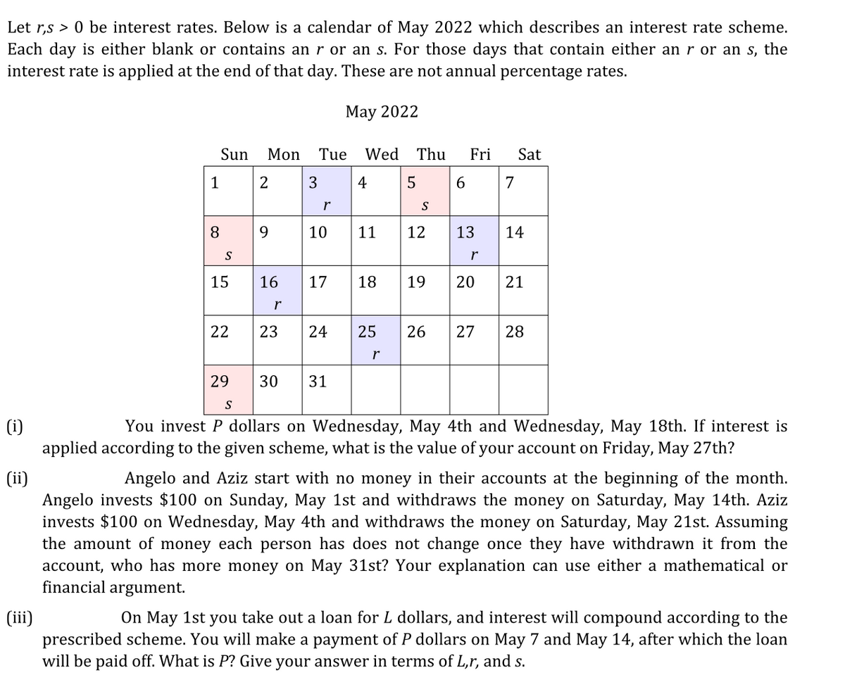 Let r,s > 0 be interest rates. Below is a calendar of May 2022 which describes an interest rate scheme.
Each day is either blank or contains an r or an s. For those days that contain either an r or an s, the
interest rate is applied at the end of that day. These are not annual percentage rates.
May 2022
Sun
Mon
Tue
Wed Thu
Fri
Sat
1
2
3
4
5
6.
7
r
8
9.
10
11
12
13
14
S
r
15
16
17
18
19
20
21
22
23
24
25
26
27
28
r
29
30
31
S
(i)
applied according to the given scheme, what is the value of your account on Friday, May 27th?
You invest P dollars on Wednesday, May 4th and Wednesday, May 18th. If interest is
(ii)
Angelo invests $100 on Sunday, May 1st and withdraws the money on Saturday, May 14th. Aziz
invests $100 on Wednesday, May 4th and withdraws the money on Saturday, May 21st. Assuming
the amount of money each person has does not change once they have withdrawn it from the
account, who has more money on May 31st? Your explanation can use either a mathematical or
financial argument.
Angelo and Aziz start with no money in their accounts at the beginning of the month.
On May 1st you take out a loan for L dollars, and interest will compound according to the
(ii)
prescribed scheme. You will make a payment of P dollars on May 7 and May 14, after which the loan
will be paid off. What is P? Give your answer in terms of L,r, and s.
