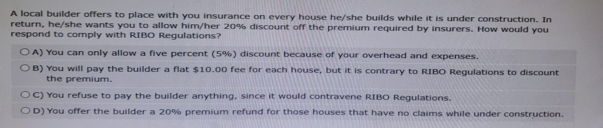 A local builder offers to place with you insurance on every house he/she builds while it is under construction. In
return, he/she wants you to allow him/her 20% discount off the premium required by insurers. How would you
respond to comply with RIBO Regulations?
OA) You can only allow a five percent (5%) discount because of your overhead and expenses.
OB) You will pay the builder a flat $10.00 fee for each house, but it is contrary to RIBO Regulations to discount
the premium.
OC) You refuse to pay the builder anything, since it would contravene RIBO Regulations.
OD) You offer the builder a 20% premium refund for those houses that have no claims while under construction.