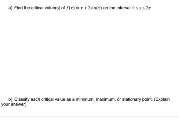 a) Find the critical value(s) of f(x) = x + 2sin(x) on the interval 0sxs 27
b) Classify each critical value as a minimum, maximum, or stationary point. (Explain
your answer)
