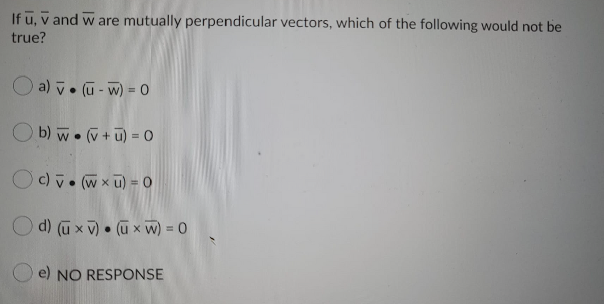 If u, v and w are mutually perpendicular vectors, which of the following would not be
true?
O a) v. (u- w) = 0
%3D
O b) w• v+ū) = 0
%3D
Oc) v• (w x u) = 0
d) (ū x v) • (ū x w) = 0
www
O e) NO RESPONSE
