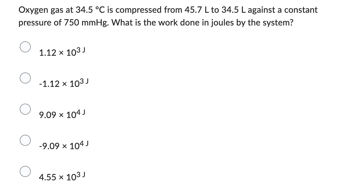 Oxygen gas at 34.5 °C is compressed from 45.7 L to 34.5 L against a constant
pressure of 750 mmHg. What is the work done in joules by the system?
1.12 × 103 J
-1.12 x 103 J
9.09 × 104 J
-9.09 × 104 J
4.55 x 103 J