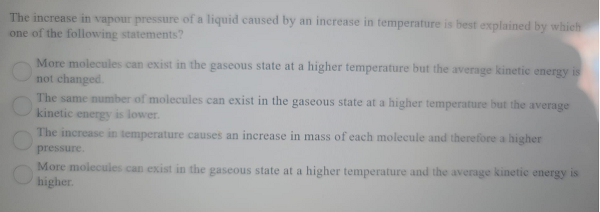 The increase in vapour pressure of a liquid caused by an increase in temperature is best explained by which
one of the following statements?
More molecules can exist in the gaseous state at a higher temperature but the average kinetic energy is
not changed.
The same number of molecules can exist in the gaseous state at a higher temperature but the average
kinetic energy is lower.
The increase in temperature causes an increase in mass of each molecule and therefore a higher
pressure.
More molecules can exist in the gaseous state at a higher temperature and the average kinetic energy is
higher.
