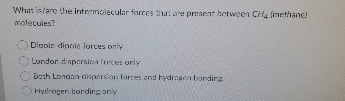 What is/are the intermolecular forces that are present between CH4 (methane)
molecules?
Dipole-dipole forces only
London dispersion forces only
Both London dispersion forces and hydrogen bonding.
Hydrogen bonding only
