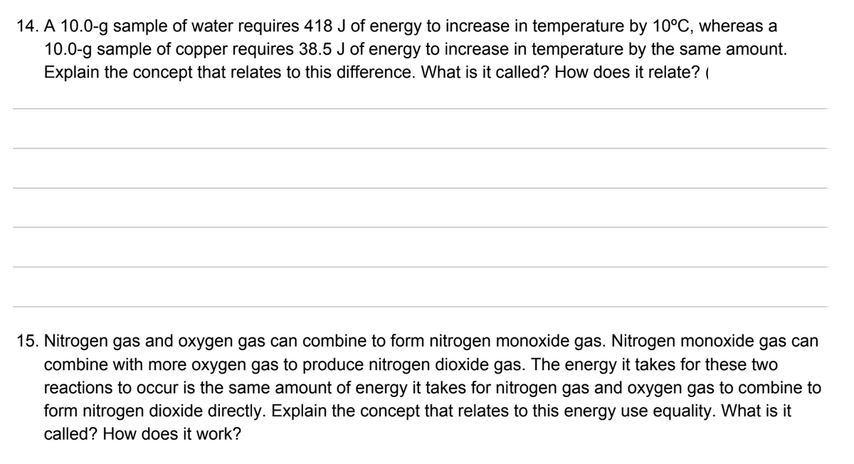 14. A 10.0-g sample of water requires 418 J of energy to increase in temperature by 10°C, whereas a
10.0-g sample of copper requires 38.5 J of energy to increase in temperature by the same amount.
Explain the concept that relates to this difference. What is it called? How does it relate? (
15. Nitrogen gas and oxygen gas can combine to form nitrogen monoxide gas. Nitrogen monoxide gas can
combine with more oxygen gas to produce nitrogen dioxide gas. The energy it takes for these two
reactions to occur is the same amount of energy it takes for nitrogen gas and oxygen gas to combine to
form nitrogen dioxide directly. Explain the concept that relates to this energy use equality. What is it
called? How does it work?
