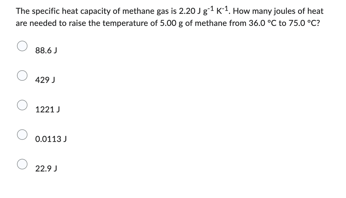 The specific heat capacity of methane gas is 2.20 J g-¹ K-¹. How many joules of heat
are needed to raise the temperature of 5.00 g of methane from 36.0 °C to 75.0 °C?
88.6 J
429 J
1221 J
0.0113 J
22.9 J