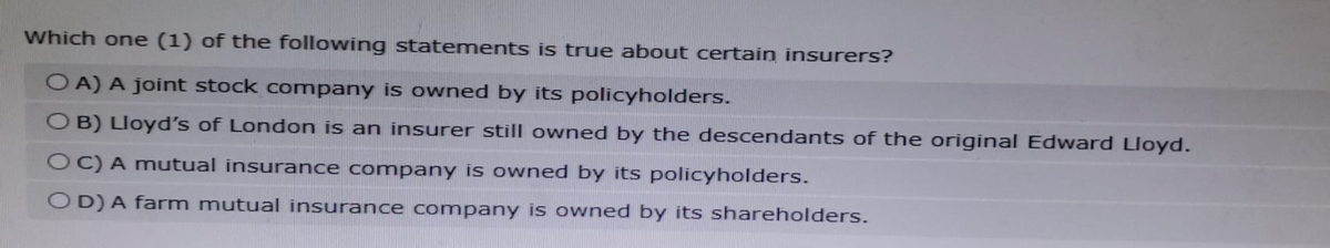 Which one (1) of the following statements is true about certain insurers?
OA) A joint stock company is owned by its policyholders.
OB) Lloyd's of London is an insurer still owned by the descendants of the original Edward Lloyd.
OC) A mutual insurance company is owned by its policyholders.
OD) A farm mutual insurance company is owned by its shareholders.