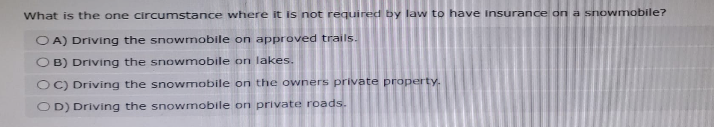 What is the one circumstance where it is not required by law to have insurance on a snowmobile?
OA) Driving the snowmobile on approved trails.
B) Driving the snowmobile on lakes.
OC) Driving the snowmobile on the owners private property.
OD) Driving the snowmobile on private roads.