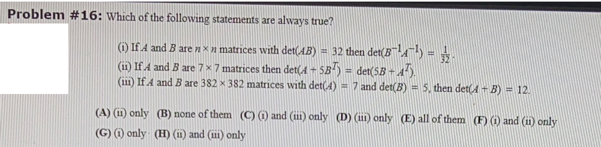 Problem #16: Which of the following statements are always true?
(i) If A and B are n×n matrices with det(AB) = 32 then det(B™-A™-) =
(ii) If A and B are 7 x 7 matrices then det(4 5B-) = det(5B - A-).
(ii1) If A and B are 382 x 382 matrices with det(4) = 7 and det(B) = 5, then det(A + B) = 12.
(A) (11) only (B) none of them (C) (1) and (iii) only (D) (iin) only (E) all of them (F) (1) and (ii) only
(G) (1) only (H) (i1) and (iii) only
