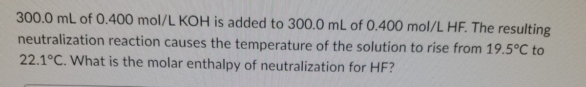 300.0 mL of 0.400 mol/L KOH is added to 300.0 mL of 0.400 mol/L HF. The resulting
neutralization reaction causes the temperature of the solution to rise from 19.5°C to
22.1°C. What is the molar enthalpy of neutralization for HF?
