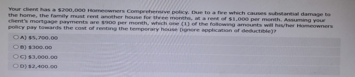 Your client has a $200,000 Homeowners Comprehensive policy. Due to a fire which causes substantial damage to
the home, the family must rent another house for three months, at a rent of $1,000 per month. Assuming your
client's mortgage payments are $900 per month, which one (1) of the following amounts will his/her Homeowners
policy pay towards the cost of renting the temporary house (ignore application of deductible)?
OA) $5,700.00
OB) $300.00
OC) $3,000.00
OD) $2,400.00