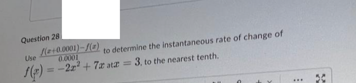 Question 28
to determine the instantaneous rate of change of
Use
(+0.0001)-f(r)
0.0001
f(x) = -2x² + 7x atx = 3, to the nearest tenth.
...