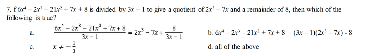 7. f 6x4 – 2x3 – 21x? + 7x + 8 is divided by 3x – 1 to give a quotient of 2x³ – 7x and a remainder of 8, then which of the
following is true?
6x* - 2x - 21x + 7x+ 8 - 2x - 7x+
.2
8
b. 6x4 – 2x³ – 21x² + 7x + 8 = (3x – 1)(2x³ – 7x) - 8
а.
Зх — 1
Зх— 1
с.
d. all of the above
3
