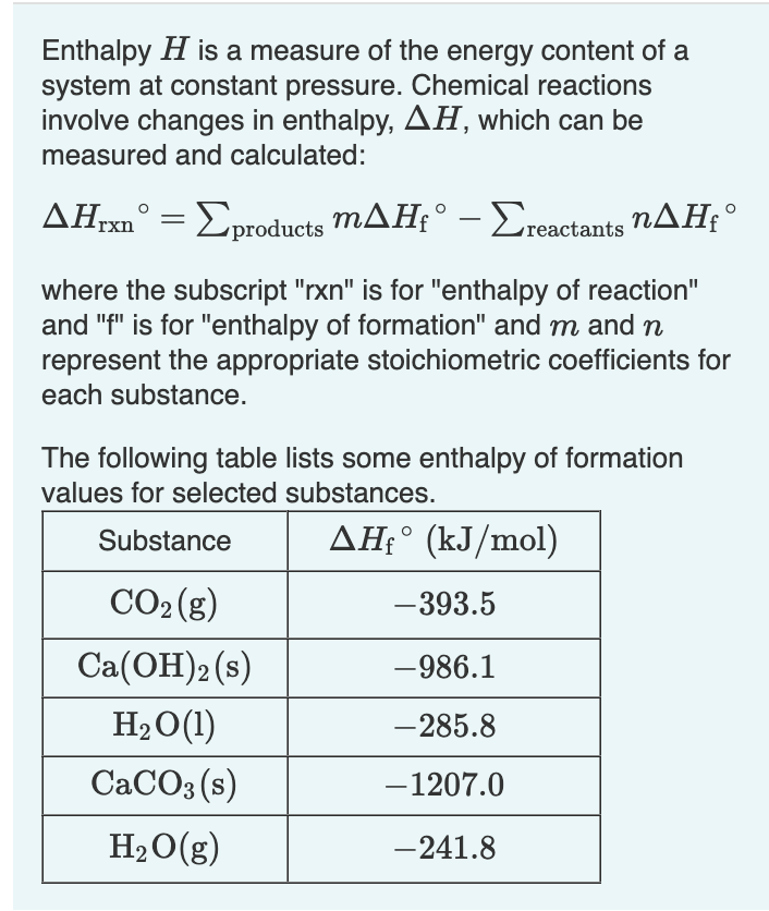 Enthalpy H is a measure of the energy content of a
system at constant pressure. Chemical reactions
involve changes in enthalpy, AH, which can be
measured and calculated:
ΔΗ,xn° = Σproducts mΔΗ;° - Σreactants nΔΗ,°
where the subscript "rxn" is for "enthalpy of reaction"
and "f" is for "enthalpy of formation" and m and n
represent the appropriate stoichiometric coefficients for
each substance.
The following table lists some enthalpy of formation
values for selected substances.
Substance
AHfᵒ (kJ/mol)
CO₂(g)
-393.5
Ca(OH)2 (s)
-986.1
H₂O(1)
-285.8
CaCO3(s)
-1207.0
H₂O(g)
-241.8