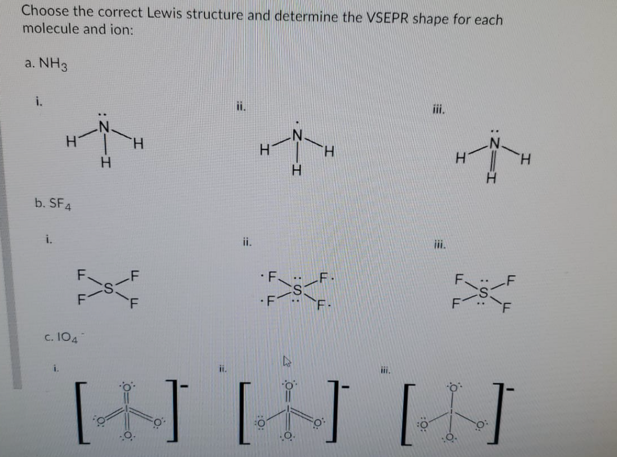 Choose the correct Lewis structure and determine the VSEPR shape for each
molecule and ion:
a. NH3
i.
ii.
iii.
H.
H.
b. SF4
i.
ii.
i.
·F F.
•F
F-
c. I04
i.
ii.
小J[]
:S:
I.
