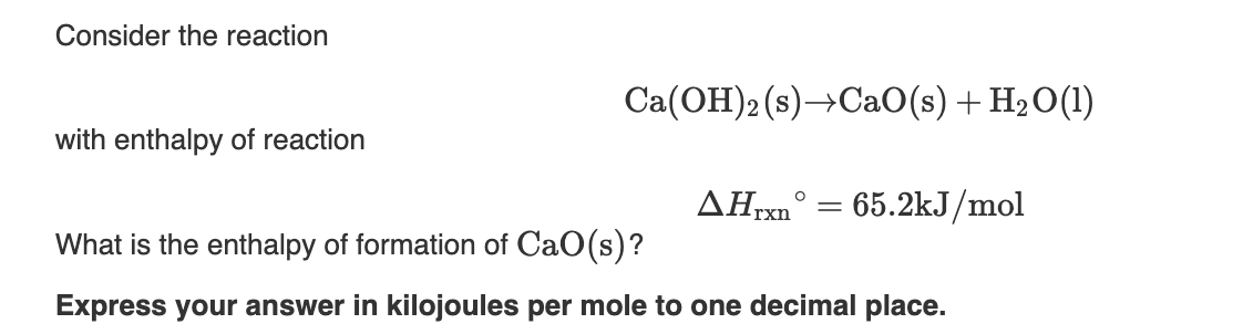 Consider the reaction
Ca(OH)2 (s)→CaO(s) + H₂O(1)
with enthalpy of reaction
AHrxn
= 65.2kJ/mol
What is the enthalpy of formation of CaO(s)?
Express your answer in kilojoules per mole to one decimal place.
=