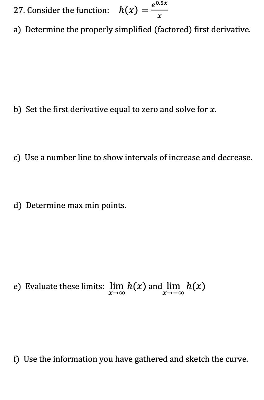 e 0.5x
27. Consider the function: h(x) =
a) Determine the properly simplified (factored) first derivative.
x
b) Set the first derivative equal to zero and solve for x.
d) Determine max min points.
c) Use a number line to show intervals of increase and decrease.
e) Evaluate these limits: lim h(x) and lim_h(x)
X→∞
X→-8
f) Use the information you have gathered and sketch the curve.