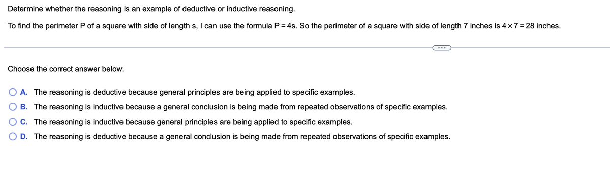 Determine whether the reasoning is an example of deductive or inductive reasoning.
To find the perimeter P of a square with side of length s, I can use the formula P = 4s. So the perimeter of a square with side of length 7 inches is 4 x 7 = 28 inches.
Choose the correct answer below.
A. The reasoning is deductive because general principles are being applied to specific examples.
B. The reasoning is inductive because a general conclusion is being made from repeated observations of specific examples.
C. The reasoning is inductive because general principles are being applied to specific examples.
D. The reasoning is deductive because a general conclusion is being made from repe ated observations of specific examples.