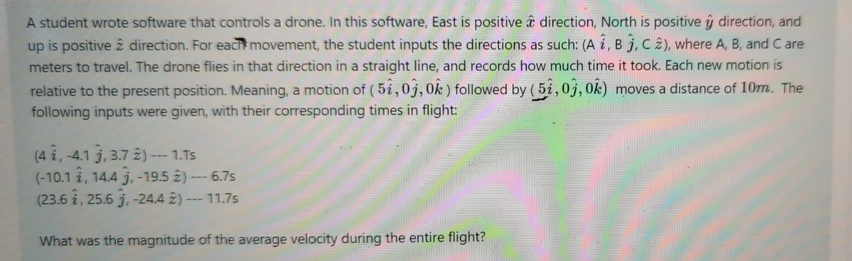 A student wrote software that controls a drone. In this software, East is positive direction, North is positive y direction, and
up is positive 2 direction. For each movement, the student inputs the directions as such: (A i, B j, C 2), where A, B, and C are
meters to travel. The drone flies in that direction in a straight line, and records how much time it took. Each new motion is
relative to the present position. Meaning, a motion of ( 5i,0j, 0k) followed by ( 5i,0j, 0k) moves a distance of 10m. The
following inputs were given, with their corresponding times in flight:
(4 i, -4.1 j, 3.7 2) --- 1.Ts
(-10.1 i, 14.4 j, -19.5 2) --- 6.7s
(23.6 i, 25.6 j, -24.4 2) --- 11.7s
What was the magnitude of the average velocity during the entire flight?

