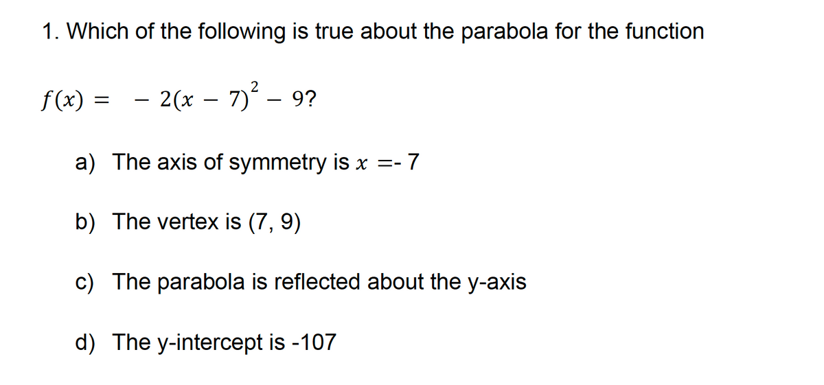 1. Which of the following is true about the parabola for the function
f(x) = — 2(x − 7)² – 9?
a) The axis of symmetry is x = -7
b) The vertex is (7, 9)
c) The parabola is reflected about the y-axis
d) The y-intercept is -107